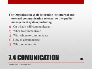7.4 COMUNICATION
The Organization shall determine the internal and
external communication relevant to the quality
management system, including:
a) On what it will communicate;
b) When to communicate
c) With whom to communicate
d) How to communicate
e) Who communicate
34
Prasenjit Puri, Ph No. 8906636953
 