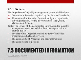 7.5 DOCUMENTED INFORMATION
7.5.1 General
The Organization’s Quality management system shall include:
a) Document information required by this internal Standards;
b) Documented information Determined by the organization
as being necessary for the effectiveness of the Quality
Management System.
Note: The Extent of the documented information for a quality
management system can differ from one organization to
another due to:
- The size of the Organization and its type of activities ,
processes, products and services.
- The complexity of Processes and their interactions.
- The competence of persons.
35
Prasenjit Puri, Ph No. 8906636953
 