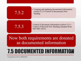 7.5 DOCUMENTED INFORMATION
• Creating and updating documented information
(earlier 4.2.3-Control of documents) New
heading7.5.2
• Control of document information (earlier 4.2.4 –
Control of Record) New Heading (adopted from
ISO 9001:2015)
7.5.3
Now both requirements are donated
as documented information
36
Prasenjit Puri, Ph No. 8906636953
 