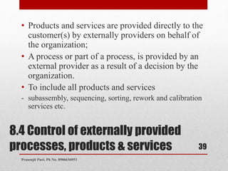 8.4 Control of externally provided
processes, products & services
• Products and services are provided directly to the
customer(s) by externally providers on behalf of
the organization;
• A process or part of a process, is provided by an
external provider as a result of a decision by the
organization.
• To include all products and services
- subassembly, sequencing, sorting, rework and calibration
services etc.
39
Prasenjit Puri, Ph No. 8906636953
 