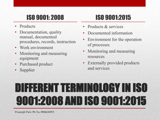 DIFFERENT TERMINOLOGY IN ISO
9001:2008 AND ISO 9001:2015
ISO 9001: 2008
• Products
• Documentation, quality
manual, documented
procedures, records, instruction
• Work environment
• Monitoring and measuring
equipment
• Purchased product
• Supplier
ISO 9001:2015
• Products & services
• Documented information
• Environment for the operation
of processes
• Monitoring and measuring
resources
• Externally provided products
and services
4
Prasenjit Puri, Ph No. 8906636953
 