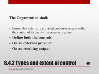 8.4.2 Types and extent of control
The Organization shall:
• Ensure that externally provided processes remain within
the control of its quality management system.
• Define both the controls
- On an external provider
- On an resulting output
40
Prasenjit Puri, Ph No. 8906636953
 