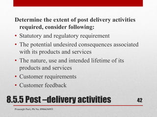 8.5.5 Post –delivery activities
Determine the extent of post delivery activities
required, consider following:
• Statutory and regulatory requirement
• The potential undesired consequences associated
with its products and services
• The nature, use and intended lifetime of its
products and services
• Customer requirements
• Customer feedback
42
Prasenjit Puri, Ph No. 8906636953
 