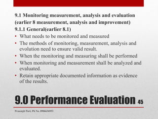 9.0 Performance Evaluation
9.1 Monitoring measurement, analysis and evaluation
(earlier 8 measurement, analysis and improvement)
9.1.1 General(earlier 8.1)
• What needs to be monitored and measured
• The methods of monitoring, measurement, analysis and
evolution need to ensure valid result.
• When the monitoring and measuring shall be performed
• When monitoring and measurement shall be analyzed and
evaluated.
• Retain appropriate documented information as evidence
of the results.
45
Prasenjit Puri, Ph No. 8906636953
 