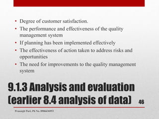 9.1.3 Analysis and evaluation
(earlier 8.4 analysis of data)
• Degree of customer satisfaction.
• The performance and effectiveness of the quality
management system
• If planning has been implemented effectively
• The effectiveness of action taken to address risks and
opportunities
• The need for improvements to the quality management
system
46
Prasenjit Puri, Ph No. 8906636953
 