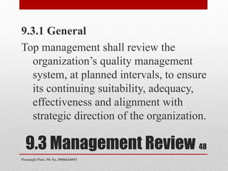 9.3 Management Review
9.3.1 General
Top management shall review the
organization’s quality management
system, at planned intervals, to ensure
its continuing suitability, adequacy,
effectiveness and alignment with
strategic direction of the organization.
48
Prasenjit Puri, Ph No. 8906636953
 