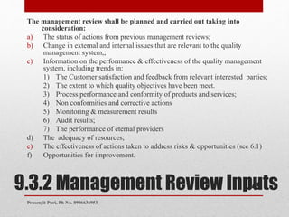 9.3.2 Management Review Inputs
The management review shall be planned and carried out taking into
consideration:
a) The status of actions from previous management reviews;
b) Change in external and internal issues that are relevant to the quality
management system,;
c) Information on the performance & effectiveness of the quality management
system, including trends in:
1) The Customer satisfaction and feedback from relevant interested parties;
2) The extent to which quality objectives have been meet.
3) Process performance and conformity of products and services;
4) Non conformities and corrective actions
5) Monitoring & measurement results
6) Audit results;
7) The performance of eternal providers
d) The adequacy of resources;
e) The effectiveness of actions taken to address risks & opportunities (see 6.1)
f) Opportunities for improvement.
49
Prasenjit Puri, Ph No. 8906636953
 