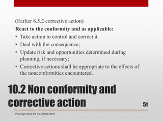 10.2 Non conformity and
corrective action
(Earlier 8.5.2 corrective action)
React to the conformity and as applicable:
• Take action to control and correct it.
• Deal with the consequence;
• Update risk and opportunities determined during
planning, if necessary;
• Corrective actions shall be appropriate to the effects of
the nonconformities encountered.
51
Prasenjit Puri, Ph No. 8906636953
 