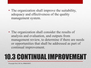 10.3 CONTINUAL IMPROVEMENT
• The organization shall improve the suitability,
adequacy and effectiveness of the quality
management system.
• The organization shall consider the results of
analysis and evaluation, and outputs from
management review, to determine if there are needs
or opportunities that shall be addressed as part of
continual improvement.
52
Prasenjit Puri, Ph No. 8906636953
 