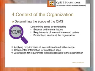 4.Context of the Organization
 Determining the scope of the QMS
QHSE Solutions
 Applying rerquirements of Internal standarad within scope
 Documented Information for developed sope
 Justification for requiremets that not applicable to the organization
Determining scope by considering
• External and Internal issues
• Requirements of relevant interested parties
• Product and service of the organization
 