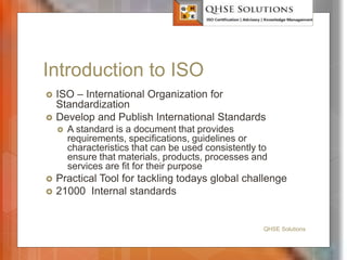 Introduction to ISO
 ISO – International Organization for
Standardization
 Develop and Publish International Standards
 A standard is a document that provides
requirements, specifications, guidelines or
characteristics that can be used consistently to
ensure that materials, products, processes and
services are fit for their purpose
 Practical Tool for tackling todays global challenge
 21000 Internal standards
QHSE Solutions
 