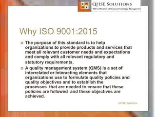 Why ISO 9001:2015
 The purpose of this standard is to help
organizations to provide products and services that
meet all relevant customer needs and expectations
and comply with all relevant regulatory and
statutory requirements.
 A quality management system (QMS) is a set of
interrelated or interacting elements that
organizations use to formulate quality policies and
quality objectives and to establish the
processes that are needed to ensure that these
policies are followed and these objectives are
achieved.
QHSE Solutions
 