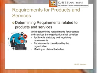 Requirements for Products and
Services
Determining Requirements related to
products and services
QHSE Solutions
While determining requirements for products
and services the organization shall consider
• Applicable statutory and regulatory
requirements
• Requirements considered by the
organization
• Meeting of claims that offers
 