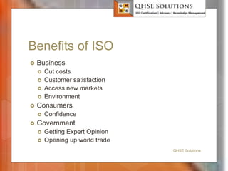 Benefits of ISO
 Business
 Cut costs
 Customer satisfaction
 Access new markets
 Environment
 Consumers
 Confidence
 Government
 Getting Expert Opinion
 Opening up world trade
QHSE Solutions
 