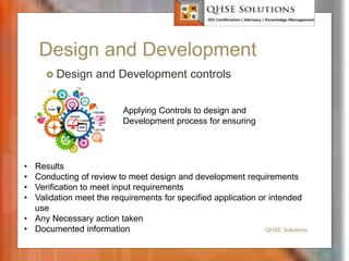 Design and Development
 Design and Development controls
QHSE Solutions
Applying Controls to design and
Development process for ensuring
• Results
• Conducting of review to meet design and development requirements
• Verification to meet input requirements
• Validation meet the requirements for specified application or intended
use
• Any Necessary action taken
• Documented information
 