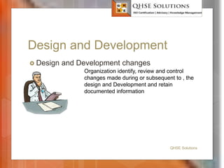 Design and Development
 Design and Development changes
QHSE Solutions
Organization identify, review and control
changes made during or subsequent to , the
design and Development and retain
documented information
 