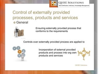 Control of externally provided
processes, products and services
 General
QHSE Solutions
Ensuring externally provided process that
conforms to the requirements
Controls over externally provided process are applied to
Incorporation of external provided
products and process into org own
products and services
 