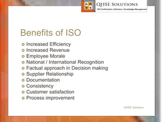 Benefits of ISO
 Increased Efficiency
 Increased Revenue
 Employee Morale
 National / International Recognition
 Factual approach in Decision making
 Supplier Relationship
 Documentation
 Consistency
 Customer satisfaction
 Process improvement
QHSE Solutions
 