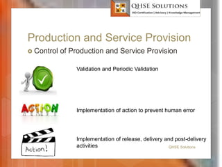 Production and Service Provision
 Control of Production and Service Provision
QHSE Solutions
Validation and Periodic Validation
Implementation of action to prevent human error
Implementation of release, delivery and post-delivery
activities
 