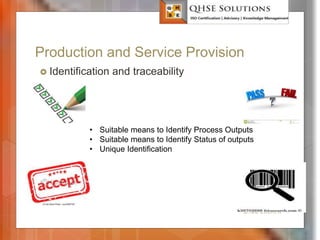 Production and Service Provision
 Identification and traceability
QHSE Solutions
• Suitable means to Identify Process Outputs
• Suitable means to Identify Status of outputs
• Unique Identification
 