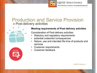 Production and Service Provision
 Post-delivery activities
QHSE Solutions
Meeting requirements of Post delivery activities
Consideration of Post delivery activities
• Statutory and regulatory requirements
• potential undesired consequences
• Nature, use and intended life time of products and
services
• Customer requirements
• Customer feedback
 