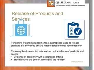 Release of Products and
Services
QHSE Solutions
Performing Planned arrangements at appropriate stage to release
products and service to ensure that the requirements have been met
Retaining the documented information on the release of products and
service
• Evidence of conformity with acceptance criteria
• Traceability to the person authorizing the release
 
