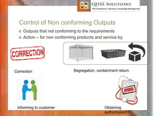 Control of Non conforming Outputs
 Outputs that not conforming to the requirements
 Action – for non conforming products and service by
QHSE Solutions
Segregation, containment return
Correction
Informing to customer Obtaining
authorization
 