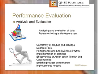 Performance Evaluation
 Analysis and Evaluation
QHSE Solutions
Conformity of product and services
Degree of C.S
Performance and Effectiveness of QMS
Implementation of planning
Effectiveness of Action taken fro Risk and
Opportunities
External provider performance
Improvements needed
Analysing and evaluation of data
From monitoring and measurement
 
