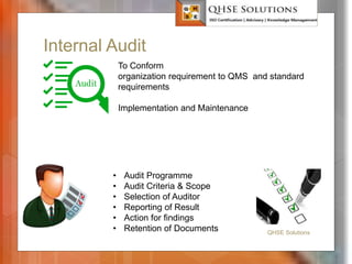 Internal Audit
QHSE Solutions
To Conform
organization requirement to QMS and standard
requirements
Implementation and Maintenance
• Audit Programme
• Audit Criteria & Scope
• Selection of Auditor
• Reporting of Result
• Action for findings
• Retention of Documents
 