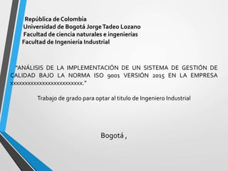 República de Colombia
Universidad de Bogotá JorgeTadeo Lozano
Facultad de ciencia naturales e ingenierías
Facultad de Ingeniería Industrial
“ANÁLISIS DE LA IMPLEMENTACIÓN DE UN SISTEMA DE GESTIÓN DE
CALIDAD BAJO LA NORMA ISO 9001 VERSIÓN 2015 EN LA EMPRESA
xxxxxxxxxxxxxxxxxxxxxxxxx.”
Trabajo de grado para optar al titulo de Ingeniero Industrial
Bogotá ,
 