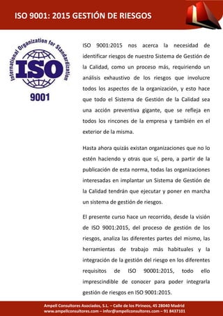 ISO 9001: 2015 GESTIÓN DE RIESGOS
Ampell Consultores Asociados, S.L. – Calle de los Pirineos, 45 28040 Madrid
www.ampellconsultores.com – infor@ampellconsultores.com – 91 8437101
ISO 9001:2015 nos acerca la necesidad de
identificar riesgos de nuestro Sistema de Gestión de
la Calidad, como un proceso más, requiriendo un
análisis exhaustivo de los riesgos que involucre
todos los aspectos de la organización, y esto hace
que todo el Sistema de Gestión de la Calidad sea
una acción preventiva gigante, que se refleja en
todos los rincones de la empresa y también en el
exterior de la misma.
Hasta ahora quizás existan organizaciones que no lo
estén haciendo y otras que sí, pero, a partir de la
publicación de esta norma, todas las organizaciones
interesadas en implantar un Sistema de Gestión de
la Calidad tendrán que ejecutar y poner en marcha
un sistema de gestión de riesgos.
El presente curso hace un recorrido, desde la visión
de ISO 9001:2015, del proceso de gestión de los
riesgos, analiza las diferentes partes del mismo, las
herramientas de trabajo más habituales y la
integración de la gestión del riesgo en los diferentes
requisitos de ISO 90001:2015, todo ello
imprescindible de conocer para poder integrarla
gestión de riesgos en ISO 9001:2015.
 