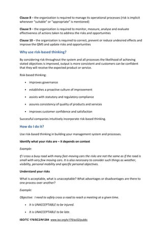 ISO/TC 176/SC2/N1284 www.iso.org/tc176/sc02/public
Clause 8 – the organization is required to manage its operational processes (risk is implicit
whenever “suitable” or “appropriate” is mentioned)
Clause 9 – the organization is required to monitor, measure, analyse and evaluate
effectiveness of actions taken to address the risks and opportunities
Clause 10 – the organization is required to correct, prevent or reduce undesired effects and
improve the QMS and update risks and opportunities
Why use risk-based thinking?
By considering risk throughout the system and all processes the likelihood of achieving
stated objectives is improved, output is more consistent and customers can be confident
that they will receive the expected product or service.
Risk-based thinking:
• improves governance
• establishes a proactive culture of improvement
• assists with statutory and regulatory compliance
• assures consistency of quality of products and services
• improves customer confidence and satisfaction
Successful companies intuitively incorporate risk-based thinking.
How do I do it?
Use risk-based thinking in building your management system and processes.
Identify what your risks are – it depends on context
Example:
If I cross a busy road with many fast-moving cars the risks are not the same as if the road is
small with very few moving cars. It is also necessary to consider such things as weather,
visibility, personal mobility and specific personal objectives.
Understand your risks
What is acceptable, what is unacceptable? What advantages or disadvantages are there to
one process over another?
Example:
Objective: I need to safely cross a road to reach a meeting at a given time.
• It is UNACCEPTABLE to be injured.
• It is UNACCEPTABLE to be late.
 