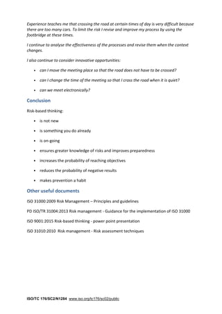 ISO/TC 176/SC2/N1284 www.iso.org/tc176/sc02/public
Experience teaches me that crossing the road at certain times of day is very difficult because
there are too many cars. To limit the risk I revise and improve my process by using the
footbridge at these times.
I continue to analyse the effectiveness of the processes and revise them when the context
changes.
I also continue to consider innovative opportunities:
• can I move the meeting place so that the road does not have to be crossed?
• can I change the time of the meeting so that I cross the road when it is quiet?
• can we meet electronically?
Conclusion
Risk-based thinking:
• is not new
• is something you do already
• is on-going
• ensures greater knowledge of risks and improves preparedness
• increases the probability of reaching objectives
• reduces the probability of negative results
• makes prevention a habit
Other useful documents
ISO 31000:2009 Risk Management – Principles and guidelines
PD ISO/TR 31004:2013 Risk management - Guidance for the implementation of ISO 31000
ISO 9001:2015 Risk-based thinking - power point presentation
ISO 31010:2010 Risk management - Risk assessment techniques
 