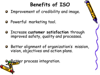 Benefits of ISO
Improvement of credibility and image.
Powerful marketing tool.
Increase customer satisfaction through
improved safety, quality and processes.
Better alignment of organization’s mission,
vision, objectives and action plans.
Better process integration.
 