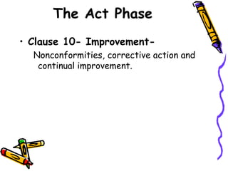 The Act Phase
• Clause 10- Improvement-
Nonconformities, corrective action and
continual improvement.
 