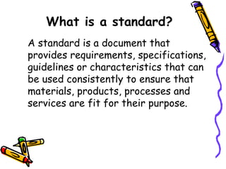 What is a standard?
A standard is a document that
provides requirements, specifications,
guidelines or characteristics that can
be used consistently to ensure that
materials, products, processes and
services are fit for their purpose.
 