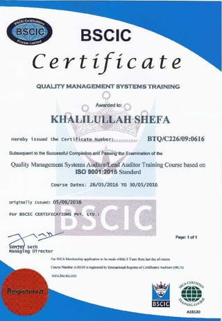 BSCIC
Certificate
QUALITY MANAGEMENT SYSTEMS TRAINING
Awarded to:
KHALILULLAH SHEFA
Hereby issued the certificate Number: BTQ/Cl26/09:0616
Subeequent to the Successful Completion and Passing lhe Examination of the
Quality Management Systems Auditor/Lead Auditor Training Course based on
ISO 9001:2015 Standard
course Oates; 26/0S/2016 TO 30/05/2016
or1g1nally Issued: 05/06/2016
For ascrc CERTIFICAYIOHS PVT. Ln>.:
c>:
a:Managing Director
Page: 1 of 1
F0< IRCA Mcmbcnhip �licalio,, IO be made mthiu 3 Y"°"from lastday of"°"""
Coo,se Numl>ct A18JJO is regi.slCled by lnlcmt!iood R,:gi>1a oft:atffic:alal. Auditors (IJ«.:A)
A18130
 