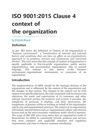 ISO 9001:2015 Clause 4
context of
the organization
preteshbiswas Uncategorized May 10, 2019 25 Minutes
by Pretesh Biswas
Definition
As per ISO 9000, the definition of Context of the Organization is
“business environment“, a “combination of internal and external
factors and conditions that can have an effect on an organization’s
approach to its products, services and investments and interested
Parties“. The note states that this concept of Context of Organization is
equally applicable to Not-for-profit organizations, public service
organizations,s, and governmental organizations. Also in normal
language, this concept is also known as the business
environment, organizational environment, or ecosystem of an
organization.
Introduction
The implementation of QMS should be the strategic decision of the
organization and is influenced by the context of the organization and
the changes in that context. The changes in the context can be with
respect to itsspecific objectives, the risks associated with itscontext and
objectives, the needs and expectations of its customers and other
relevant interested parties, the products and services it provides, the
complexity of processes it employs, and their interactions, the
competence of persons within or working on behalf of the organization
and its size and organizational structure. The context of anorganization
will include internal factors such as organizational culture and external
factors such as the socio-economic conditions under which it operates.
The scope of ISO DIS 9001:2015 states that an organization needs to
demonstrate its ability to consistently provide products and services
that meet customer and applicable statutory and regulatory
requirements and aims to enhance customer satisfaction.
 