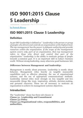 ISO 9001:2015 Clause
5 Leadership
preteshbiswas Uncategorized May 10, 2019 22 Minutes
by Pretesh Biswas
ISO 9001:2015 Clause 5 Leadership
Definition
As per ISO Leadership is defined as ” Leadership is the person or group
of people who directsand controls an organization at the highest level.
The top management has the power to delegate authority and provide
resources within the organization. If the scope of the management
system covers only part of an organization, then top management
refers to those who direct and control that part of the
organization.” Leadership is the ability to motivate groups of people
towards a common goal. It is an important skill in today’s business
world. Without strong leadership, many otherwise good businesses fail.
Difference between Management and leadership:
Management is mostly about processes. Leadership is mostly about
behavior. Management relies heavily on tangible measurable
capabilities such as effective planning; the use of organizational
systems; and the use of appropriate communications methods.
Leadership instead relies most strongly on less tangible and less
measurable things like trust, inspiration, attitude, decision-making,
and personal character. These are all necessary to motivate an
organization to achieve its management systems objectives.
Introduction:
The “Leadership” clause has three sub-clauses ie
Clause 5.1 Leadership and Commitment
Clause 5.2 Policy
Clause 5.3 Organizational roles, responsibilities, and
authorities.
 