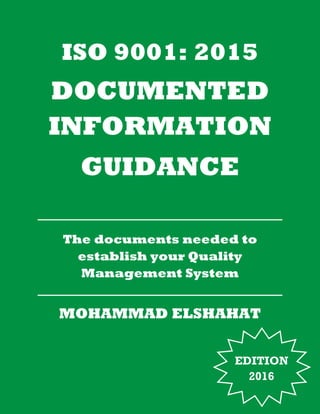 ISO 9001: 2015
DOCUMENTED
INFORMATION
GUIDANCE
The documents needed to
establish your Quality
Management System
MOHAMMAD ELSHAHAT
EDITION
2016
 