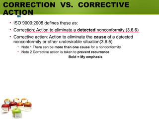 CORRECTION VS. CORRECTIVE
ACTION
• ISO 9000:2005 defines these as:
• Correction: Action to eliminate a detected nonconformity (3.6.6)
• Corrective action: Action to eliminate the cause of a detected
nonconformity or other undesirable situation(3.6.5)
• Note 1 There can be more than one cause for a nonconformity
• Note 2 Corrective action is taken to prevent recurrence
Bold = My emphasis
100
 