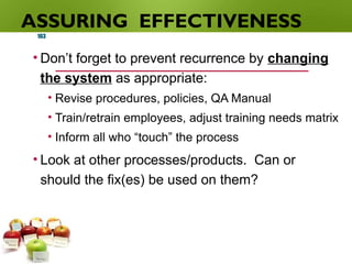ASSURING EFFECTIVENESS
• Don’t forget to prevent recurrence by changing
the system as appropriate:
• Revise procedures, policies, QA Manual
• Train/retrain employees, adjust training needs matrix
• Inform all who “touch” the process
• Look at other processes/products. Can or
should the fix(es) be used on them?
103
 