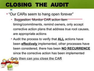 CLOSING THE AUDIT
• “Our CARs seem to hang open forever”
• Suggestion: Monitor CAR action item
timing/commitments, remind owners, only accept
corrective action plans that address true root causes,
are appropriate actions
• Audit the process to verify that ALL actions have
been effectively implemented, other processes have
been considered, there has been NO RECURRENCE
since the corrective action has been implemented
Only then can you close the CAR
104
 