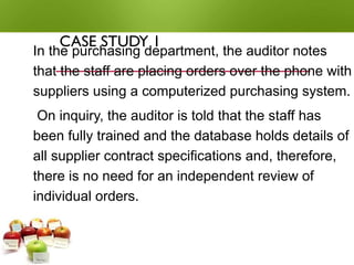 CASE STUDY 1
In the purchasing department, the auditor notes
that the staff are placing orders over the phone with
suppliers using a computerized purchasing system.
On inquiry, the auditor is told that the staff has
been fully trained and the database holds details of
all supplier contract specifications and, therefore,
there is no need for an independent review of
individual orders.
 