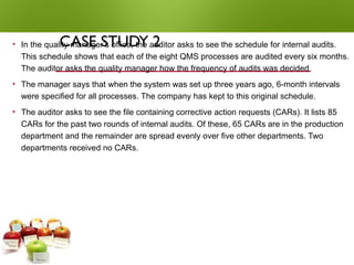 CASE STUDY 2
• In the quality manager’s office, the auditor asks to see the schedule for internal audits.
This schedule shows that each of the eight QMS processes are audited every six months.
The auditor asks the quality manager how the frequency of audits was decided.
• The manager says that when the system was set up three years ago, 6-month intervals
were specified for all processes. The company has kept to this original schedule.
• The auditor asks to see the file containing corrective action requests (CARs). It lists 85
CARs for the past two rounds of internal audits. Of these, 65 CARs are in the production
department and the remainder are spread evenly over five other departments. Two
departments received no CARs.
 