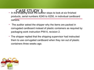 CASE STUDY 3
• In the shipping area, the auditor stops to look at six finished
products, serial numbers X245 to X250, in individual cardboard
cartons.
• The auditor asked the shipper why the items are packed in
corrugated cardboard instead of plastic containers as required by
packaging work instruction PWI 6, revision 2.
• The shipper replied that the shipping supervisor had instructed
them to use corrugated cardboard when they ran out of plastic
containers three weeks ago.
 