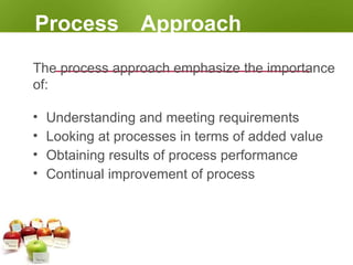 Process Approach
The process approach emphasize the importance
of:
• Understanding and meeting requirements
• Looking at processes in terms of added value
• Obtaining results of process performance
• Continual improvement of process
 