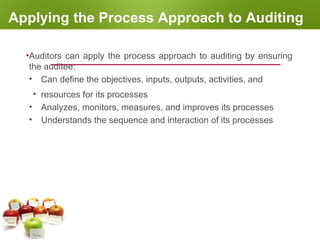Applying the Process Approach to Auditing
•Auditors can apply the process approach to auditing by ensuring
the auditee:
• Can define the objectives, inputs, outputs, activities, and
• resources for its processes
• Analyzes, monitors, measures, and improves its processes
• Understands the sequence and interaction of its processes
 