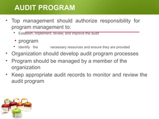 AUDIT PROGRAM
• Top management should authorize responsibility for
program management to:
 Establish, implement, review, and improve the audit
• program
 Identify the necessary resources and ensure they are provided
• Organization should develop audit program processes
• Program should be managed by a member of the
organization
• Keep appropriate audit records to monitor and review the
audit program
 