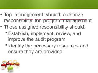 AUDIT PROGRAM
RESPONSIBILITIES
• Top management should authorize
responsibility for program management
• Those assigned responsibility should:
 Establish, implement, review, and
improve the audit program
 Identify the necessary resources and
ensure they are provided
 